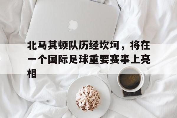 北马其顿队历经坎坷，将在一个国际足球重要赛事上亮相的简单介绍